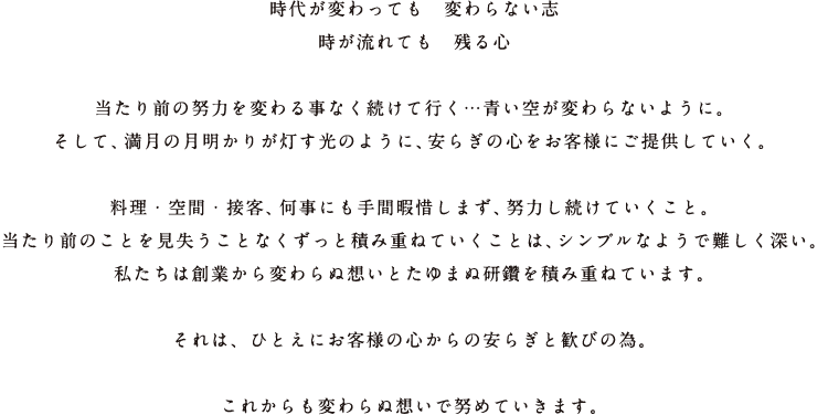 時代が変わっても　変わらない志 時が流れても　残る心当たり前の努力を変わる事なく続けて行く…青い空が変わらないように。そして、満月の月明かりが灯す光のように、安らぎの心をお客様にご提供していく。料理・空間・接客、何事にも手間暇惜しまず、努力し続けていくこと。当たり前のことを見失うことなくずっと積み重ねていくことは、シンプルなようで難しく深い。私たちは創業から変わらぬ想いとたゆまぬ研鑽を積み重ねています。それは、ひとえにお客様の心からの安らぎと歓びの為。これからも変わらぬ想いで努めていきます。