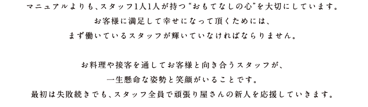 マニュアルよりも、スタッフ1人1人が持つ“おもてなしの心”を大切にしています。お客様に満足して幸せになって頂くためには、まず働いているスタッフが輝いていなければならりません。お料理や接客を通してお客様と向き合うスタッフが、一生懸命な姿勢と笑顔がいることです。最初は失敗続きでも、スタッフ全員で頑張り屋さんの新人を応援していきます。